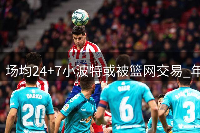 场均24+7小波特或被篮网交易 年仅28岁迎合同年
